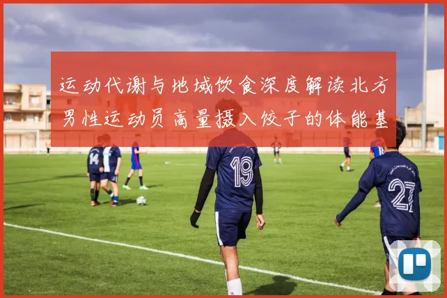 运动代谢与地域饮食深度解读北方男性运动员高量摄入饺子的体能基础