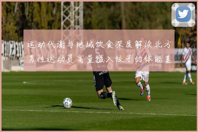 运动代谢与地域饮食深度解读北方男性运动员高量摄入饺子的体能基础