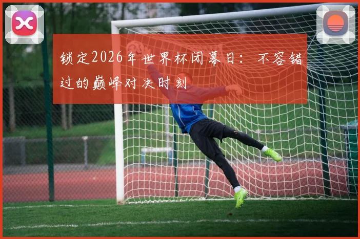 锁定2026年世界杯闭幕日：不容错过的巅峰对决时刻